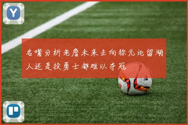 名嘴分析老詹未来去向称无论留湖人还是投勇士都难以夺冠